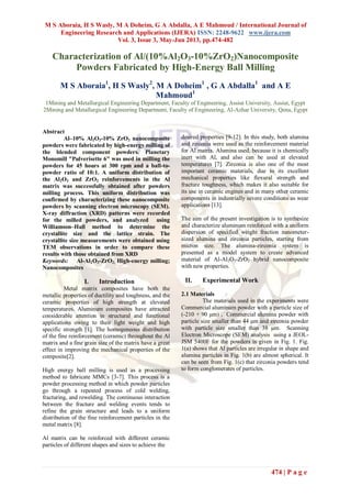 M S Aboraia, H S Wasly, M A Doheim, G A Abdalla, A E Mahmoud / International Journal of
Engineering Research and Applications (IJERA) ISSN: 2248-9622 www.ijera.com
Vol. 3, Issue 3, May-Jun 2013, pp.474-482
474 | P a g e
Characterization of Al/(10%Al2O3-10%ZrO2)Nanocomposite
Powders Fabricated by High-Energy Ball Milling
M S Aboraia1
, H S Wasly2
, M A Doheim1
, G A Abdalla1
and A E
Mahmoud1
1Mining and Metallurgical Engineering Department, Faculty of Engineering, Assiut University, Assiut, Egypt
2Mining and Metallurgical Engineering Department, Faculty of Engineering, Al-Azhar University, Qena, Egypt
Abstract
Al–10% Al2O3-10% ZrO2 nanocomposite
powders were fabricated by high-energy milling of
the blended component powders. Planetary
Monomill "Pulverisette 6" was used in milling the
powders for 45 hours at 300 rpm and a ball-to-
powder ratio of 10:1. A uniform distribution of
the Al2O3 and ZrO2 reinforcements in the Al
matrix was successfully obtained after powders
milling process. This uniform distribution was
confirmed by characterizing these nanocomposite
powders by scanning electron microscopy (SEM).
X-ray diffraction (XRD) patterns were recorded
for the milled powders, and analyzed using
Williamson–Hall method to determine the
crystallite size and the lattice strain. The
crystallite size measurements were obtained using
TEM observations in order to compare these
results with those obtained from XRD
Keywords: Al-Al2O3-ZrO2; High-energy milling;
Nanocomposites
I. Introduction
Metal matrix composites have both the
metallic properties of ductility and toughness, and the
ceramic properties of high strength at elevated
temperatures. Aluminum composites have attracted
considerable attention in structural and functional
applications owing to their light weight and high
specific strength [1]. The homogeneous distribution
of the fine reinforcement (ceramic) throughout the Al
matrix and a fine grain size of the matrix have a great
effect in improving the mechanical properties of the
composite[2].
High energy ball milling is used as a processing
method to fabricate MMCs [3-7]. This process is a
powder processing method in which powder particles
go through a repeated process of cold welding,
fracturing, and rewelding. The continuous interaction
between the fracture and welding events tends to
refine the grain structure and leads to a uniform
distribution of the fine reinforcement particles in the
metal matrix [8].
Al matrix can be reinforced with different ceramic
particles of different shapes and sizes to achieve the
desired properties [9-12]. In this study, both alumina
and zirconia were used as the reinforcement material
for Al matrix. Alumina used, because it is chemically
inert with Al, and also can be used at elevated
temperatures [7]. Zirconia is also one of the most
important ceramic materials, due to its excellent
mechanical properties like flexural strength and
fracture toughness, which makes it also suitable for
its use in ceramic engines and in many other ceramic
components in industrially severe conditions as wear
applications [13].
The aim of the present investigation is to synthesize
and characterize aluminum reinforced with a uniform
dispersion of specified weight fraction nanometer-
sized alumina and zirconia particles, starting from
micron size. The alumina-zirconia system is
presented as a model system to create advanced
material of Al-Al2O3-ZrO2 hybrid nanocomposite
with new properties.
II. Experimental Work
2.1 Materials
The materials used in the experiments were
Commercial aluminum powder with a particle size of
(-210 + 90 μm) , Commercial alumina powder with
particle size smaller than 44 μm and zirconia powder
with particle size smaller than 38 μm. Scanning
Electron Microscope (SEM) analysis using a JEOL-
JSM 5400F for the powders is given in Fig. 1. Fig.
1(a) shows that Al particles are irregular in shape and
alumina particles in Fig. 1(b) are almost spherical. It
can be seen from Fig. 1(c) that zirconia powders tend
to form conglomerates of particles.
 