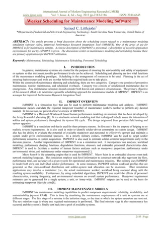 International Journal of Modern Engineering Research (IJMER)
www.ijmer.com Vol. 3, Issue. 4, Jul - Aug. 2013 pp-2183-2186 ISSN: 2249-6645
www.ijmer.com 2183 | Page
Samuel C. Littlejohn1
*(Department of Industrial and Electrical Engineering Technology, South Carolina State University, United States of
America)
ABSTRACT: This article presents a brief discussion about the scheduling issues related to a maintenance modeling
simulation software called, Improved Performance Research Integration Tool (IMPRINT). One of the areas of use for
IMPRINT is for maintenance systems. A concise description of IMPRINT is presented. A description of possible application
environments for use by IMPRINT is given. The discussions center on maintenance modeling and scheduling because these
are primary applications for IMPRINT utilization.
Keywords: Maintenance, Scheduling, Maintenance Scheduling, Personnel Scheduling
I. INTRODUCTION
In general, maintenance systems are created for the purpose of ensuring the serviceability and safety of equipment
or systems so that maximum possible performance levels can be achieved. Scheduling and planning are two vital functions
of the maintenance modeling paradigm. Scheduling is the arrangement of resources to be used. Planning is the act of
ensuring that resources and tools are in order before the required tasks are to take place.
Within the construct of maintenance planning and scheduling, there are two categories. Category one consists of preventive
maintenance, routine maintenance, and scheduled overhauls. Category two consists of unscheduled maintenance due to
emergencies. Any maintenance schedule should consider both known and unknown circumstances. The primary objective
of this research effort is to determine a possible scheduling approach for maintenance models of IMPRINT. IMPRINT is an
acronym for Improved Performance Research Integration Tool.
II. IMPRINT OVERVIEW
IMPRINT is a simulation tool that can be used to perform maintenance modeling and analysis. IMPRINT
maintenance models calculate the required manpower (number of maintenance workers needed to perform any desired
task(s)). In this section, we present a brief overview of IMPRINT.
IMPRINT is a Microsoft Windows® based human performance modeling environment that has been developed by
the Army Research Laboratory [1]. It is a stochastic network modeling tool that is designed to help assess the interaction of
soldier and system performance throughout the system life cycle. The design originated from previous field testing and
system upgrades.
IMPRINT is a simulation tool that is used for three primary reasons. Its first use is for the purpose of helping to set
realistic system requirements. It is also used in order to identify soldier-driven constraints on system design. IMPRINT
also has the ability to evaluate the potential of available manpower and personnel to effectively operate and maintain a
system under given environmental stressors. In a strictly military context, IMPRINT can be used to target soldier
performance concerns in system acquisition. IMPRINT is also used to estimate soldier-centered requirements early in the
decision process. Another implementation of IMPRINT is as a simulation tool. It incorporates task analysis, workload
modeling, performance shaping functions, degradation functions, stressors, and embedded personnel characteristics data.
IMPRINT is used to facilitate a number of human factors analyses such as manpower projection, performance under
environmental stress, and maintenance under manpower requirements[1].
Micro Saint® is the operating engine that is used by IMPRINT. Micro Saint is an embedded discrete event task
network modeling language. The simulation employs task-level information to construct networks that represent the flow,
performance time, and accuracy of a given system for operational and maintenance missions. The military uses IMPRINT
to model both crew and individual soldier performance. In some instances, IMPRINT utilizes workload profiles that are
generated so that crew-workload distribution and soldier-system task allocation can be examined. Other simulation
applications may involve a maintainer (i.e., the actual maintenance worker) workload being assessed along with the
resulting system availability. Furthermore, by using embedded algorithms, IMPRINT can model the effects of personnel
characteristics, training frequency, and environmental stressors on overall system performance. Manpower requirement
estimates can be generated for a single system, a unit, or Army-wide. IMPRINT outputs can be used as the basis for
estimating manpower lifecycle costs[1].
III. IMPRINT MAINTENANCE MODELS
IMPRINT has maintenance modeling capabilities to predict manpower requirements: reliability, availability, and
maintainability (system RAM). This is done by simulating the maintenance requirements of a unit as systems are at
different stages. The first stage of a mission is the initiation stage, or the time at which the system operators are sent out.
The next mission stage is where any required maintenance is performed. The final mission stage is after maintenance has
occurred and the system is finally sent back into a pool of available systems.
Worker Scheduling for Maintenance Modeling Software
 