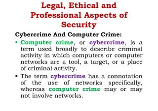 Legal, Ethical and
Professional Aspects of
Security
Cybercrime And Computer Crime:
§ Computer crime, or cybercrime, is a
term used broadly to describe criminal
activity in which computers or computer
networks are a tool, a target, or a place
of criminal activity.
§ The term cybercrime has a connotation
of the use of networks specifically,
whereas computer crime may or may
not involve networks.
 