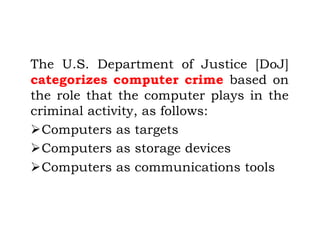 The U.S. Department of Justice [DoJ]
categorizes computer crime based on
the role that the computer plays in the
criminal activity, as follows:
ØComputers as targets
ØComputers as storage devices
ØComputers as communications tools
 