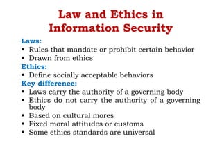 Law and Ethics in
Information Security
Laws:
§ Rules that mandate or prohibit certain behavior
§ Drawn from ethics
Ethics:
§ Define socially acceptable behaviors
Key difference:
§ Laws carry the authority of a governing body
§ Ethics do not carry the authority of a governing
body
§ Based on cultural mores
§ Fixed moral attitudes or customs
§ Some ethics standards are universal
 