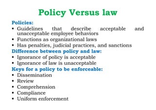 Policy Versus law
Policies:
§ Guidelines that describe acceptable and
unacceptable employee behaviors
§ Functions as organizational laws
§ Has penalties, judicial practices, and sanctions
Difference between policy and law:
§ Ignorance of policy is acceptable
§ Ignorance of law is unacceptable
Keys for a policy to be enforceable:
§ Dissemination
§ Review
§ Comprehension
§ Compliance
§ Uniform enforcement
 