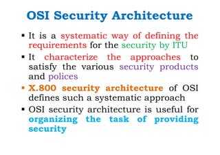 OSI Security Architecture
§ It is a systematic way of defining the
requirements for the security by ITU
§ It characterize the approaches to
satisfy the various security products
and polices
§ X.800 security architecture of OSI
defines such a systematic approach
§ OSI security architecture is useful for
organizing the task of providing
security
 