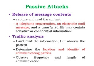 Passive Attacks
• Release of message contents
– capture and read the content.
– A telephone conversation, an electronic mail
message, and a transferred file may contain
sensitive or confidential information.
• Traffic analysis
– Can’t read the information, But observe the
pattern
– Determine the location and identity of
communicating parties
– Observe frequency and length of
communication
 