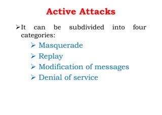 Active Attacks
ØIt can be subdivided into four
categories:
Ø Masquerade
Ø Replay
Ø Modification of messages
Ø Denial of service
 