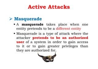 Active Attacks
Ø Masquerade
§ A masquerade takes place when one
entity pretends to be a different entity
§ Masquerade is a type of attack where the
attacker pretends to be an authorized
user of a system in order to gain access
to it or to gain greater privileges than
they are authorized for.
 