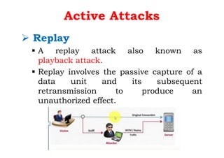 Active Attacks
Ø Replay
§ A replay attack also known as
playback attack.
§ Replay involves the passive capture of a
data unit and its subsequent
retransmission to produce an
unauthorized effect.
 