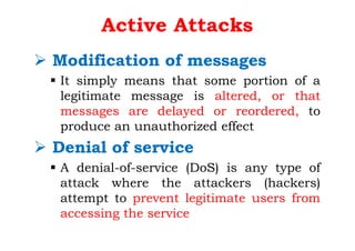 Active Attacks
Ø Modification of messages
§ It simply means that some portion of a
legitimate message is altered, or that
messages are delayed or reordered, to
produce an unauthorized effect
Ø Denial of service
§ A denial-of-service (DoS) is any type of
attack where the attackers (hackers)
attempt to prevent legitimate users from
accessing the service
 