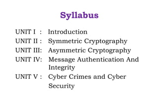 Syllabus
UNIT I : Introduction
UNIT II : Symmetric Cryptography
UNIT III: Asymmetric Cryptography
UNIT IV: Message Authentication And
Integrity
UNIT V : Cyber Crimes and Cyber
Security
 