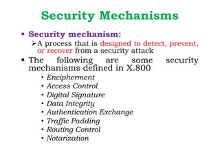 Security Mechanisms
§ Security mechanism:
ØA process that is designed to detect, prevent,
or recover from a security attack
§ The following are some security
mechanisms defined in X.800
• Encipherment
• Access Control
• Digital Signature
• Data Integrity
• Authentication Exchange
• Traffic Padding
• Routing Control
• Notarization
 