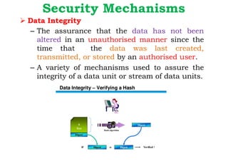 Security Mechanisms
Ø Data Integrity
– The assurance that the data has not been
altered in an unauthorised manner since the
time that the data was last created,
transmitted, or stored by an authorised user.
– A variety of mechanisms used to assure the
integrity of a data unit or stream of data units.
 