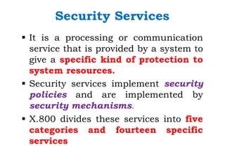 Security Services
§ It is a processing or communication
service that is provided by a system to
give a specific kind of protection to
system resources.
§ Security services implement security
policies and are implemented by
security mechanisms.
§ X.800 divides these services into five
categories and fourteen specific
services
 