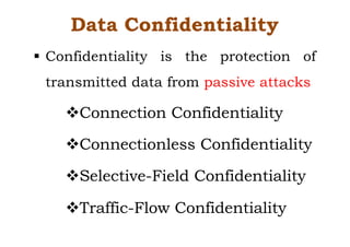 Data Confidentiality
§ Confidentiality is the protection of
transmitted data from passive attacks
vConnection Confidentiality
vConnectionless Confidentiality
vSelective-Field Confidentiality
vTraffic-Flow Confidentiality
 
