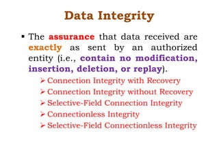 Data Integrity
§ The assurance that data received are
exactly as sent by an authorized
entity (i.e., contain no modification,
insertion, deletion, or replay).
Ø Connection Integrity with Recovery
Ø Connection Integrity without Recovery
Ø Selective-Field Connection Integrity
Ø Connectionless Integrity
Ø Selective-Field Connectionless Integrity
 