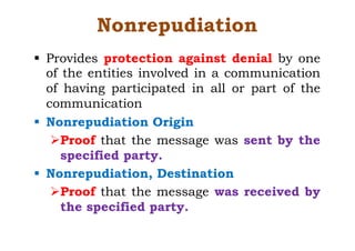 Nonrepudiation
§ Provides protection against denial by one
of the entities involved in a communication
of having participated in all or part of the
communication
§ Nonrepudiation Origin
ØProof that the message was sent by the
specified party.
§ Nonrepudiation, Destination
ØProof that the message was received by
the specified party.
 