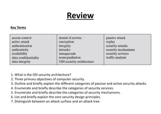Review
1. What is the OSI security architecture?
2. Three primary objectives of computer security.
3. Outline and briefly explain the different categories of passive and active security attacks.
4. Enumerate and briefly describe the categories of security services.
5. Enumerate and briefly describe the categories of security mechanisms.
6. List and briefly explain the core security design principles.
7. Distinguish between an attack surface and an attack tree.
Key Terms
 