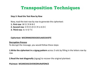 Transposition Techniques
Step 3: Read the Text Row by Row
Now, read the text row by row to generate the ciphertext:
1. First row: W E C R N N E
2. Second row: E R D S O E E R U A O C
3. Third row: A I V D T E
Ciphertext: WECRNNEERDSOEEUAOCAVDTE
Decryption Process
To decrypt the message, you would follow these steps:
1.Write the ciphertext in a zigzag pattern across 3 rails by filling in the letters row by
row.
2.Read the text diagonally (zigzag) to recover the original plaintext:
Plaintext: WEAREDISCOVEREDRUNATONCE
 