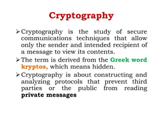 Cryptography
ØCryptography is the study of secure
communications techniques that allow
only the sender and intended recipient of
a message to view its contents.
ØThe term is derived from the Greek word
kryptos, which means hidden.
ØCryptography is about constructing and
analyzing protocols that prevent third
parties or the public from reading
private messages
 