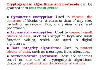 Cryptographic algorithms and protocols can be
grouped into four main areas:
■ Symmetric encryption: Used to conceal the
contents of blocks or streams of data of any size,
including messages, files, encryption keys, and
passwords.
■ Asymmetric encryption: Used to conceal small
blocks of data, such as encryption keys and hash
function values, which are used in digital
signatures.
■ Data integrity algorithms: Used to protect
blocks of data, such as messages, from alteration.
■ Authentication protocols: These are schemes
based on the use of cryptographic algorithms
designed to authenticate the identity of entities.
 