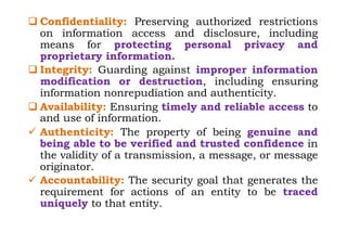 q Confidentiality: Preserving authorized restrictions
on information access and disclosure, including
means for protecting personal privacy and
proprietary information.
q Integrity: Guarding against improper information
modification or destruction, including ensuring
information nonrepudiation and authenticity.
q Availability: Ensuring timely and reliable access to
and use of information.
ü Authenticity: The property of being genuine and
being able to be verified and trusted confidence in
the validity of a transmission, a message, or message
originator.
ü Accountability: The security goal that generates the
requirement for actions of an entity to be traced
uniquely to that entity.
 