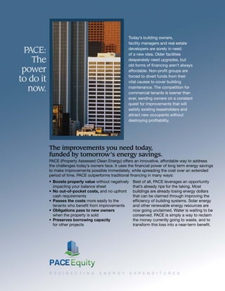 PACE:
The
power
to do it
now.
• Boosts property value without negatively
impacting your balance sheet
• No out-of-pocket costs, and no upfront
cash requirements
• Passes the costs more easily to the
tenants who beneﬁt from improvements
• Obligations pass to new owners
when the property is sold
• Preserves borrowing capacity
for other projects
Best of all, PACE leverages an opportunity
that’s already ripe for the taking. Most
buildings are already losing energy dollars
that can be claimed through improving the
efﬁciency of building systems. Solar energy
and other renewable energy resources are
now going unclaimed. Water is waiting to be
conserved. PACE is simply a way to reclaim
the money currently going to waste, and to
transform this loss into a near-term beneﬁt.
Today’s building owners,
facility managers and real estate
developers are sorely in need
of a new idea. Older facilities
desperately need upgrades, but
old forms of ﬁnancing aren’t always
affordable. Non-proﬁt groups are
forced to divert funds from their
vital causes to cover building
maintenance. The competition for
commercial tenants is keener than
ever, sending owners on a constant
quest for improvements that will
satisfy existing leaseholders and
attract new occupants without
destroying proﬁtability.
The improvements you need today,
funded by tomorrow’s energy savings.
PACE (Property Assessed Clean Energy) offers an innovative, affordable way to address
the challenges today’s owners face. It uses the ﬁnancial power of long term energy savings
to make improvements possible immediately, while spreading the cost over an extended
period of time. PACE outperforms traditional ﬁnancing in many ways:
R E D I R E C T I N G E N E R G Y E X P E N D I T U R E S
 