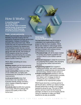 I T ’ S A W I N W I N F O R Y O U A N D Y O U R C O M M U N I T Y
A recycling program
for energy dollars
driven by the vision of owners
and the power of government,
sparked by PACE ﬁnancing
to set the process in motion.
Public / private partnership
PACE is an innovation that combines the
ﬂexibility of private funding with the
assurance of payment through government
participation. Instead of burdening a
property with a short term loan, PACE
covers the cost of improvements through
a long-term property tax assessment.
If the building is sold, the new owners
simply continue paying the assessment
along with their tax bill. The funding of
PACE projects comes from private
investors, thus eliminating the complex,
sensitive logistics that entangle other
types of public ﬁnancing.
PACE offers something for every
stakeholder.
Building owners get the improvements
they need without losing valuable equity
in the event of a sale.
Local communities receive an inﬂux
of new skilled jobs, as highly paid
tradespeople are employed on building
improvements
Local governments enjoy their
community’s new reputation as a
business-friendly energy innovator...
which creates a ﬂattering image at
election time.
Everybody else beneﬁts from greener,
more energy efﬁcient buildings that
improve the quality of life in their
home town.
PACE Equity:
the key to PACE success
The idea behind PACE may be simple to
understand, but implementing a PACE
project is often far from simplistic. PACE
Equity was created to make things easier.
We can help with the entire PACE process,
working in tandem with building owners
and developers at every step.
1.Procedural help with all the steps needed
to comply with program guidelines and
conform PACE to your facility’s special
needs
2.Financial resources to detail the economics
of a potential PACE project, then arranging
the funding that makes improvements
possible
3.Engineering support from experts in
building technology, who work to assess the
potential for energy savings and recommend
the technology needed to best achieve it
4.Project management assistance with any
phase of the PACE implementation process,
from liaison with mortgage lenders to
working with your contractors in the
completion of an improvement project
PACE Equity becomes a working partner to
get the job done, whether you need a turnkey
process performed or simply a bit of expert
assistance along the way. The cost of PACE
Equity’s service is built into the ﬁnancing
package, so there is no out-of-pocket cost for
using our expertise to make your PACE
experience as easy as possible.
How it Works
 