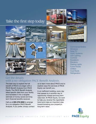 Commercial Boilers
Windows
Solar PV
HVAC Systems
LED Lighting
Controls
Escalators
Elevators
Parking Lights
Fume Hoods
Chillers
Cool Roofs
Refrigeration
R E N O V A T I N G A M E R I C A T H E E F F I C I E N T W A Y
Take the ﬁrst step today
The best way to explore the full
beneﬁt of PACE is to begin with a
PACE Beneﬁt Analysis from PACE
Equity. The PACE Beneﬁt Analysis
takes speciﬁc data from your facility
and translates it into a tangible
estimate of money saved and long
term ﬁnancial beneﬁts received.
Call us at 855-378-0858 to arrange
for a no-obligation PACE Beneﬁt
Analysis. If you prefer, simply contact
us to learn more about PACE and to
explore ways the services of PACE
Equity can beneﬁt you.
In an inefﬁcient building, every day
that passes by is another day of
opportunity missed and long term
value lost. At PACE Equity, we want
to help you reverse this regrettable
trend and make an important step
toward boosting your property’s
long term value.
Get the details
with a no-obligation PACE Beneﬁt Analysis.
 