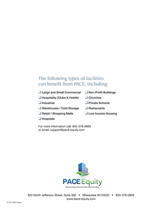 825 North Jefferson Street, Suite 300 • Milwaukee WI 53202 • 855-378-0858
www.pace-equity.com
© 2014 PACE Equity
❑ Large and Small Commercial
❑ Hospitality (Clubs & Hotels)
❑ Industrial
❑ Warehouses / Cold Storage
❑ Retail / Shopping Malls
❑ Hospitals
❑ Non-Proﬁt Buildings
❑ Churches
❑ Private Schools
❑ Restaurants
❑ Low Income Housing
The following types of facilities
can beneﬁt from PACE, including:
For more information call: 855-378-0858
or email: support@pace-equity.com
 