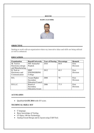 RESUME
RAHUL KAUSHIK
OBJECTIVE
Seeking to work with an organization where my innovative ideas and skills are being utilized
as well as enhanced.
EDUCATION
Examination Board/University Year of Passing Percentage Remark
M. Tech in
Electronics design
and Manufacturing
NIT Arunachal
Pradesh
2016 84.9 First
Division
B. Tech in
Electronics and
Communication
IIMT
ENGINEERING
College
2012 69.3 First
Division
H.S. Assam Higher
Secondary
Education Council
2008 70 First
Division
H.S.L.C. Board of
Secondary
Education,Assam
2006 77.5 First
Division
ACCOLADES
 Qualified GATE 2014 with 433 score.
TECHINCAL SKILL SET
 C language.
 Basic knowledge of Verilog.
 LT-Spice 180 nm Technology.
 Analog Circuit Design and its layout using CAD Tool.
 