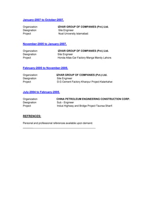 January-2007 to October-2007.
Organization IZHAR GROUP OF COMPANIES (Pvt.) Ltd.
Designation Site Engineer
Project Nust University Islamabad.
November-2005 to January-2007.
Organization IZHAR GROUP OF COMPANIES (Pvt.) Ltd.
Designation Site Engineer
Project Honda Atlas Car Factory Manga Mandy Lahore.
February-2005 to November-2005.
Organization IZHAR GROUP OF COMPANIES (Pvt.) Ltd.
Designation Site Engineer
Project D.G Cement Factory Khairpur Project Kalarkahar.
July-2004 to February-2005.
Organization CHINA PETROLEUM ENGINEERING CONSTRUCTION CORP.
Designation Sub - Engineer
Project Indus Highway and Bridge Project Taunsa Sharif.
REFRENCES:
Personal and professional references available upon demand.
________________________________________________
 