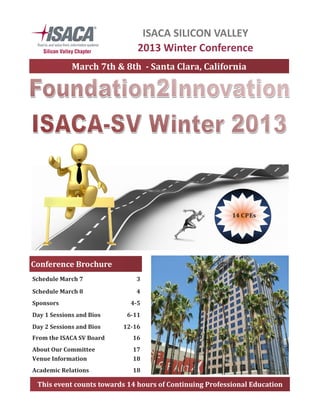 This	event	counts	towards	14	hours	of	Continuing	Professional	Education	
ISACA SILICON VALLEY
2013 Winter Conference
Schedule	March	7	 3	
Schedule	March	8	 4	
Sponsors	 4-5	
Day	1	Sessions	and	Bios	 6-11	
Day	2	Sessions	and	Bios	 12-16	
From	the	ISACA	SV	Board	 16	
About	Our	Committee	 17	
Venue	Information		 18	
Academic	Relations	 18	
Conference	Brochure	
March	7th	&	8th		-	Santa	Clara,	California	
14	CPEs	
 