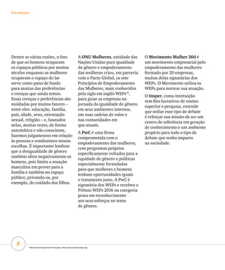 8
A ONU Mulheres, entidade das
Nações Unidas para igualdade
de gênero e empoderamento
das mulheres criou, em parceria
com o Pacto Global, os sete
Princípios de Empoderamento
das Mulheres, mais conhecidos
pela sigla em inglês WEPs10
,
para guiar as empresas na
jornada da igualdade de gênero
em seus ambientes internos,
em suas cadeias de valor e
nas comunidades em
que atuam.
A PwC é uma firma
comprometida com o
empoderamento das mulheres,
com programas próprios
especificamente voltados para a
equidade de gênero e políticas
especialmente formuladas
para que mulheres e homens
tenham oportunidades iguais
e tratamento justo. A PwC é
signatária dos WEPs e recebeu o
Prêmio WEPs 2016 na categoria
prata em reconhecimento
aos seus esforços no tema
de gênero.
O Movimento Mulher 360 é
um movimento empresarial pelo
empoderamento das mulheres
formado por 20 empresas,
muitas delas signatárias dos
WEPs. O Movimento utiliza os
WEPs para nortear sua atuação.
O Insper, como instituição
sem fins lucrativos de ensino
superior e pesquisa, entende
que sediar esse tipo de debate
é reforçar sua missão de ser um
centro de referência em geração
de conhecimento e um ambiente
propício para todo o tipo de
debate que tenha impacto
na sociedade.
Dentre as várias razões, o fato
de que os homens ocuparam
os espaços públicos por muitos
séculos enquanto as mulheres
ocupavam o espaço do lar
serve como pano de fundo
para muitas das preferências
e crenças que ainda temos.
Essas crenças e preferências são
moldadas por muitos fatores –
entre eles: educação, família,
país, idade, sexo, orientação
sexual, religião – e, baseados
nelas, muitas vezes, de forma
automática e não consciente,
fazemos julgamentos em relação
às pessoas e conduzimos nossas
escolhas. É importante lembrar
que a desigualdade de gênero
também afeta negativamente os
homens, pois limita a atuação
masculina em prover para a
família e também no espaço
público, privando-os, por
exemplo, do cuidado dos filhos.
Introdução
10
Women’s Empowerment Principles. http://www.weprinciples.org/
 