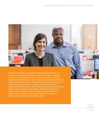 Vieses inconscientes, equidade de gênero e o mundo corporativo: lições da oficina “vieses inconscientes”
9
É importante lembrar que todas as organizações são feitas de
pessoas e a realização da oficina Vieses Inconscientes, relatada
neste guia, só foi possível por meio da contribuição de Adriana
Carvalho (ONU Mulheres), Ana Carolina Querino (ONU Mulheres),
Ana Paula Malvestio (PwC), Antônio Pereira (Instituto do Cérebro/
UFRN), Bruna Douek (PwC), Claudia Cavalcante (Unilever),
Daniela Sicoli (Microsoft), Gilberto Rigolon (Nestlé), Marcia Maria
Nizzo de Moura (Insper), Margareth Goldenberg (Movimento
Mulher 360), Regina Chamma (Google), Regina Madalozzo
(Insper), Renata Franco (PwC), Silvia Tyrola (Accenture) e
Tatiana Trevisan (Movimento Mulher 360).
 