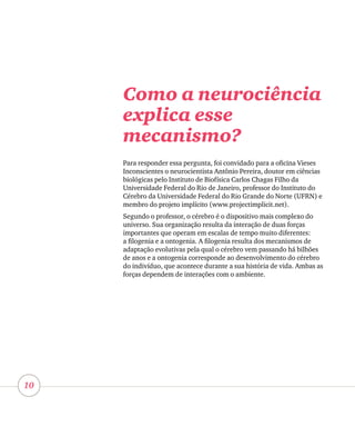 10
Como a neurociência
explica esse
mecanismo?
Para responder essa pergunta, foi convidado para a oficina Vieses
Inconscientes o neurocientista Antônio Pereira, doutor em ciências
biológicas pelo Instituto de Biofísica Carlos Chagas Filho da
Universidade Federal do Rio de Janeiro, professor do Instituto do
Cérebro da Universidade Federal do Rio Grande do Norte (UFRN) e
membro do projeto implícito (www.projectimplicit.net).
Segundo o professor, o cérebro é o dispositivo mais complexo do
universo. Sua organização resulta da interação de duas forças
importantes que operam em escalas de tempo muito diferentes:
a filogenia e a ontogenia. A filogenia resulta dos mecanismos de
adaptação evolutivas pela qual o cérebro vem passando há bilhões
de anos e a ontogenia corresponde ao desenvolvimento do cérebro
do indivíduo, que acontece durante a sua história de vida. Ambas as
forças dependem de interações com o ambiente.
 