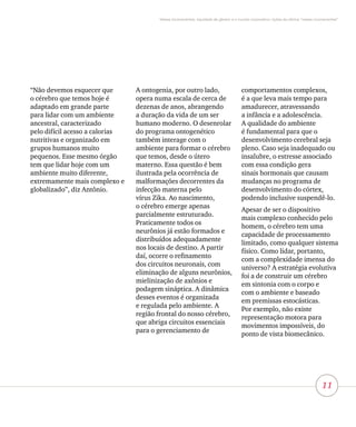 11
Vieses inconscientes, equidade de gênero e o mundo corporativo: lições da oficina “vieses inconscientes”
“Não devemos esquecer que
o cérebro que temos hoje é
adaptado em grande parte
para lidar com um ambiente
ancestral, caracterizado
pelo difícil acesso a calorias
nutritivas e organizado em
grupos humanos muito
pequenos. Esse mesmo órgão
tem que lidar hoje com um
ambiente muito diferente,
extremamente mais complexo e
globalizado”, diz Antônio.
A ontogenia, por outro lado,
opera numa escala de cerca de
dezenas de anos, abrangendo
a duração da vida de um ser
humano moderno. O desenrolar
do programa ontogenético
também interage com o
ambiente para formar o cérebro
que temos, desde o útero
materno. Essa questão é bem
ilustrada pela ocorrência de
malformações decorrentes da
infecção materna pelo
vírus Zika. Ao nascimento,
o cérebro emerge apenas
parcialmente estruturado.
Praticamente todos os
neurônios já estão formados e
distribuídos adequadamente
nos locais de destino. A partir
daí, ocorre o refinamento
dos circuitos neuronais, com
eliminação de alguns neurônios,
mielinização de axônios e
podagem sináptica. A dinâmica
desses eventos é organizada
e regulada pelo ambiente. A
região frontal do nosso cérebro,
que abriga circuitos essenciais
para o gerenciamento de
comportamentos complexos,
é a que leva mais tempo para
amadurecer, atravessando
a infância e a adolescência.
A qualidade do ambiente
é fundamental para que o
desenvolvimento cerebral seja
pleno. Caso seja inadequado ou
insalubre, o estresse associado
com essa condição gera
sinais hormonais que causam
mudanças no programa de
desenvolvimento do córtex,
podendo inclusive suspendê-lo.
Apesar de ser o dispositivo
mais complexo conhecido pelo
homem, o cérebro tem uma
capacidade de processamento
limitado, como qualquer sistema
físico. Como lidar, portanto,
com a complexidade imensa do
universo? A estratégia evolutiva
foi a de construir um cérebro
em sintonia com o corpo e
com o ambiente e baseado
em premissas estocásticas.
Por exemplo, não existe
representação motora para
movimentos impossíveis, do
ponto de vista biomecânico.
 