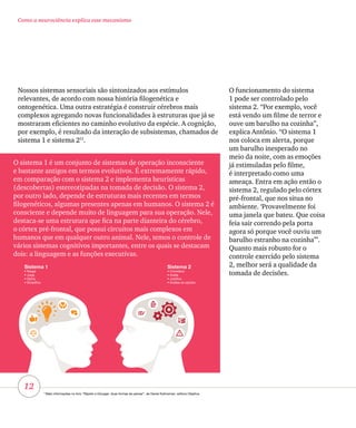 12
Como a neurociência explica esse mecanismo
O sistema 1 é um conjunto de sistemas de operação inconsciente
e bastante antigos em termos evolutivos. É extremamente rápido,
em comparação com o sistema 2 e implementa heurísticas
(descobertas) estereotipadas na tomada de decisão. O sistema 2,
por outro lado, depende de estruturas mais recentes em termos
filogenéticos, algumas presentes apenas em humanos. O sistema 2 é
consciente e depende muito de linguagem para sua operação. Nele,
destaca-se uma estrutura que fica na parte dianteira do cérebro,
o córtex pré-frontal, que possui circuitos mais complexos em
humanos que em qualquer outro animal. Nele, temos o controle de
vários sistemas cognitivos importantes, entre os quais se destacam
dois: a linguagem e as funções executivas.
O funcionamento do sistema
1 pode ser controlado pelo
sistema 2. “Por exemplo, você
está vendo um filme de terror e
ouve um barulho na cozinha”,
explica Antônio. “O sistema 1
nos coloca em alerta, porque
um barulho inesperado no
meio da noite, com as emoções
já estimuladas pelo filme,
é interpretado como uma
ameaça. Entra em ação então o
sistema 2, regulado pelo córtex
pré-frontal, que nos situa no
ambiente. ‘Provavelmente foi
uma janela que bateu. Que coisa
feia sair correndo pela porta
agora só porque você ouviu um
barulho estranho na cozinha’”.
Quanto mais robusto for o
controle exercido pelo sistema
2, melhor será a qualidade da
tomada de decisões.
Sistema 1
• Reage
• Julga
• Opina
• Simplifica
Sistema 2
• Considera
• Avalia
• Justifica
• Analisa as opções
Nossos sistemas sensoriais são sintonizados aos estímulos
relevantes, de acordo com nossa história filogenética e
ontogenética. Uma outra estratégia é construir cérebros mais
complexos agregando novas funcionalidades à estruturas que já se
mostraram eficientes no caminho evolutivo da espécie. A cognição,
por exemplo, é resultado da interação de subsistemas, chamados de
sistema 1 e sistema 211
.
11
Mais informações no livro “Rápido e Devagar: duas formas de pensar”, de Daniel Kahneman, editora Objetiva.
 