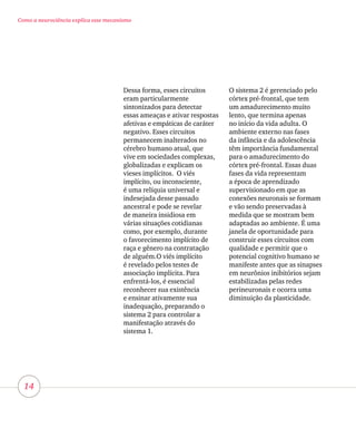 14
Como a neurociência explica esse mecanismo
Dessa forma, esses circuitos
eram particularmente
sintonizados para detectar
essas ameaças e ativar respostas
afetivas e empáticas de caráter
negativo. Esses circuitos
permanecem inalterados no
cérebro humano atual, que
vive em sociedades complexas,
globalizadas e explicam os
vieses implícitos. O viés
implícito, ou inconsciente,
é uma relíquia universal e
indesejada desse passado
ancestral e pode se revelar
de maneira insidiosa em
várias situações cotidianas
como, por exemplo, durante
o favorecimento implícito de
raça e gênero na contratação
de alguém.O viés implícito
é revelado pelos testes de
associação implícita. Para
enfrentá-los, é essencial
reconhecer sua existência
e ensinar ativamente sua
inadequação, preparando o
sistema 2 para controlar a
manifestação através do
sistema 1.
O sistema 2 é gerenciado pelo
córtex pré-frontal, que tem
um amadurecimento muito
lento, que termina apenas
no início da vida adulta. O
ambiente externo nas fases
da infância e da adolescência
têm importância fundamental
para o amadurecimento do
córtex pré-frontal. Essas duas
fases da vida representam
a época de aprendizado
supervisionado em que as
conexões neuronais se formam
e vão sendo preservadas à
medida que se mostram bem
adaptadas ao ambiente. É uma
janela de oportunidade para
construir esses circuitos com
qualidade e permitir que o
potencial cognitivo humano se
manifeste antes que as sinapses
em neurônios inibitórios sejam
estabilizadas pelas redes
perineuronais e ocorra uma
diminuição da plasticidade.
 