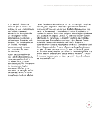 15
Vieses inconscientes, equidade de gênero e o mundo corporativo: lições da oficina “vieses inconscientes”
A eficiência do sistema 2 é
essencial para o controle do
sistema 1 e para a racionalidade
das decisões. Sem essa
racionalidade e a capacidade
de simulação do futuro –
característica do sistema 2 –,
nossa tomada de decisão pode
ser presa fácil de manipulação
do sistema 1 por apelos
consumistas, sobrenaturais
etc., e também dos vieses
inconscientes.
Vários estudos comprovam
que a plasticidade aumentada,
característica da infância e
da adolescência, pode ser
restaurada pelo uso de fármacos
ou outras manipulações
ambientais. Mudanças no
ambiente, por exemplo, podem
facilitar a formação de novas
conexões cerebrais em adultos.
“Se você enriquece o ambiente de um rato, por exemplo, tirando-o
de uma gaiola pequena e colocando-o para brincar com outros
ratos, você abre de novo um período de plasticidade parecido com
o que ele tinha quando era mais jovem. Por isso, é importante ter
diversidade no local de trabalho, porque o ambiente pode promover
essa plasticidade”, explica Antônio. “O ambiente negativo durante
a formação dos circuitos do córtex pré-frontal tem o potencial de
comprometer o desenvolvimento dessa região e das suas funções
associadas, permitindo um menor controle do sistema 1 e o
florescimento de vieses e preconceitos”, continua. Minha mensagem
é que é importantíssimo focar na educação, principalmente nesse
período crítico de amadurecimento do córtex pré-frontal, porque
ela é a única arma que temos para lidar com os vieses implícitos e os
efeitos danosos de se render a eles de maneira instintiva”, “Educar
é, acima de tudo, adequar um cérebro primitivo à convivência nas
sociedades modernas”.
 