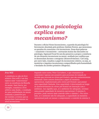 16
Como a psicologia
explica esse
mecanismo?
Durante a oficina Vieses Inconscientes, a questão da psicologia foi
brevemente abordada pelo professor Antônio Pereira, que mencionou
as questões do consciente e do inconsciente. Essas duas palavras
– consciente e inconsciente – nortearam muitas das discussões na
psicologia. Sigmund Freud foi um dos pioneiros a propor a existência
de um elemento inconsciente na mente, moldado por conflitos que
se desenrolam durante a ontogenia (desenvolvimento). Carl Jung,
por outro lado, ressaltou o papel do inconsciente coletivo, ou seja, as
memórias e impulsos inconscientes compartilhados pela humanidade
e herdados do cérebro primitivo (filogenia).
Free Will
A existência ou não do livre
arbítrio (free will) é um dos
tópicos mais “controversos”
entre os estudiosos da filosofia
da mente. Sam Harris, por
exemplo, considera o livre
arbítrio uma ilusão, o resultado
de uma confabulação da mente
realizada a posteriori pra
dar sentido a eventos que se
desenrolam basicamente no
nível inconsciente.
Segundo outro autor, Peter Carruthers, o que chamamos de
consciente é apenas um acessório para processos de tomada de
decisão que ocorrem no córtex pré-frontal e que são eminentemente
sensoriais. Esses autores destacam o papel da memória
operacional, implementada pelo córtex pré-frontal e que possui
uma capacidade limitada. Essa capacidade é determinada ao longo
do desenvolvimento do córtex pré-frontal em interação com o
ambiente. Isso significa que, se o ambiente for adequado, teremos
uma grande capacidade de memória operacional. O sistema 2,
portanto, pode exercer mais controle sobre o sistema 1. Por outro
lado, se o ambiente não for adequado, a capacidade de memória
operacional pode ser menor e comprometer o controle do sistema 2.
 