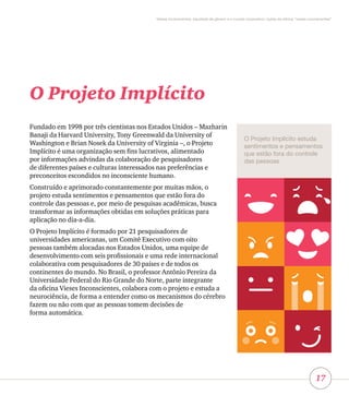 17
Vieses inconscientes, equidade de gênero e o mundo corporativo: lições da oficina “vieses inconscientes”
O Projeto Implícito
Fundado em 1998 por três cientistas nos Estados Unidos – Mazharin
Banaji da Harvard University, Tony Greenwald da University of
Washington e Brian Nosek da University of Virginia –, o Projeto
Implícito é uma organização sem fins lucrativos, alimentado
por informações advindas da colaboração de pesquisadores
de diferentes países e culturas interessados nas preferências e
preconceitos escondidos no inconsciente humano.
Construído e aprimorado constantemente por muitas mãos, o
projeto estuda sentimentos e pensamentos que estão fora do
controle das pessoas e, por meio de pesquisas acadêmicas, busca
transformar as informações obtidas em soluções práticas para
aplicação no dia-a-dia.
O Projeto Implícito é formado por 21 pesquisadores de
universidades americanas, um Comitê Executivo com oito
pessoas também alocadas nos Estados Unidos, uma equipe de
desenvolvimento com seis profissionais e uma rede internacional
colaborativa com pesquisadores de 30 países e de todos os
continentes do mundo. No Brasil, o professor Antônio Pereira da
Universidade Federal do Rio Grande do Norte, parte integrante
da oficina Vieses Inconscientes, colabora com o projeto e estuda a
neurociência, de forma a entender como os mecanismos do cérebro
fazem ou não com que as pessoas tomem decisões de
forma automática.
O Projeto Implícito estuda
sentimentos e pensamentos
que estão fora do controle
das pessoas
 