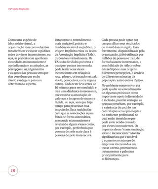 18
O Projeto Implícito
Como uma espécie de
laboratório virtual, a
organização tem como objetivo
conscientizar e educar o público
sobre os vieses inconscientes, ou
seja, as preferências que ficam
escondidas no inconsciente e
que influenciam as atitudes, as
percepções, os julgamentos
e as ações das pessoas sem que
elas percebam que estão
dando vantagem para um
determinado aspecto.
Para tornar o entendimento
mais amigável, prático e
também acessível ao público, o
Projeto Implícito criou os Testes
de Associação Implícita (TAIs),
disponíveis virtualmente. Os
TAIs são divididos por tema e
qualquer pessoa interessada
pode testar seus vieses
inconscientes em relação à
raça, gênero, orientação sexual,
idade, peso, etnia, entre alguns
outros. Cada teste leva cerca de
10 minutos para ser concluído e
traz uma dinâmica interessante,
que envolve a associação de
palavras a imagens de maneira
rápida, ou seja, sem que haja
tempo para processar essa
associação. Essa rapidez faz
com que as associações sejam
feitas de forma automática,
acessando o inconsciente e
revelando alguns vieses como,
por exemplo, preferência por
pessoas de pele mais clara à
pessoas de pele mais escura.
Cada pessoa pode optar por
compartilhar seus resultados
ou mantê-los em sigilo. Essa
ferramenta, disponibilizada pela
organização, já foi utilizada por
milhões de pessoas e traz, de
forma bastante interessante, a
possibilidade de refletir sobre
estereótipos e suas origens,
diferentes percepções, o cenário
de diferentes minorias da
população, entre outros tópicos.
No ambiente corporativo, ela
pode ajudar no entendimento
de algumas práticas e como
importante apoio à diversidade
e inclusão, pois faz com que as
pessoas percebam, por exemplo,
a existência de padrão nas
contratações e/ou promoções
no ambiente profissional no
qual estão inseridas e que
pode estar sendo causado
por vieses inconscientes. Os
impactos dessa “conscientização
sobre o inconsciente” são tão
significativos que é notável
o aumento no número de
empresas interessadas em
tratar o tema, promovendo
treinamentos e palestras
principalmente para
as lideranças.
 