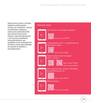 19
Vieses inconscientes, equidade de gênero e o mundo corporativo: lições da oficina “vieses inconscientes”
Diante desse cenário, o Projeto
Implícito também presta
serviços de consultoria , oferece
treinamentos e palestras,
assim como personaliza TAIs
para clientes. Esses testes
atraem o interesse das pessoas
e são um novo caminho de
autoconhecimento, que
possibilita novas associações de
cenários e novas oportunidades
de controle de decisões e
pré-julgamentos.
Teste seus vieses
TAIs (Testes de Associação Implícita).
Conformidade Social – o experimento em
uma sala de espera.
Testes de observação de imagem
Teste 1 e Teste 2
Teste neurocirurgia. E-book A Estratégia
da genialidade (pg. 41).
Dilemas morais.
https://goo.gl/oFPfW8
https://goo.gl/IZqgFe
https://goo.gl/IIO51E
https://goo.gl/rFJo8B
https://goo.gl/i7GGqO
https://goo.gl/SrmbHd
 