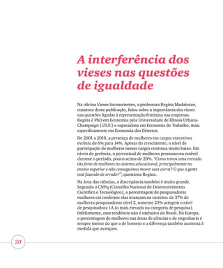 20
A interferência dos
vieses nas questões
de igualdade
Na oficina Vieses Inconscientes, a professora Regina Madalozzo,
coautora desta publicação, falou sobre a importância dos vieses
nas questões ligadas à representação feminina nas empresas.
Regina é PhD em Economia pela Universidade de Illinois Urbana-
Champaign (UIUC) e especialista em Economia do Trabalho, mais
especificamente em Economia dos Gêneros.
De 2001 a 2010, a presença de mulheres em cargos executivos
evoluiu de 6% para 14%. Apesar do crescimento, o nível de
participação de mulheres nesses cargos continua muito baixo. Em
níveis de gerência, o percentual de mulheres permaneceu estável
durante o período, pouco acima de 20%. “Como temos uma entrada
tão forte de mulheres no sistema educacional, principalmente no
ensino superior e não conseguimos mover essa curva? O que a gente
está fazendo de errado?”, questiona Regina.
Na área das ciências, a discrepância também é muito grande.
Segundo o CNPq (Conselho Nacional de Desenvolvimento
Científico e Tecnológico), a porcentagem de pesquisadoras
mulheres cai conforme elas avançam na carreira: de 37% de
mulheres pesquisadoras nível 2, somente 23% atingem o nível
de pesquisadora 1A (o mais elevado na categoria de pesquisa).
Infelizmente, essa tendência não é exclusiva do Brasil. Na Europa,
a porcentagem de mulheres nas áreas de ciências e de engenharia é
sempre menor do que a de homens e a diferença também aumenta à
medida que avançam.
 