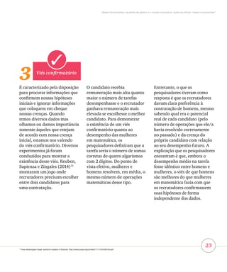 23
Vieses inconscientes, equidade de gênero e o mundo corporativo: lições da oficina “vieses inconscientes”
3 Viés confirmatório
É caracterizado pela disposição
para procurar informações que
confirmem nossas hipóteses
iniciais e ignorar informações
que coloquem em cheque
nossas crenças. Quando
temos diversos dados mas
olhamos ou damos importância
somente àqueles que estejam
de acordo com nossa crença
inicial, estamos nos valendo
do viés confirmatório. Diversos
experimentos já foram
conduzidos para mostrar a
existência desse viés. Reuben,
Sapienza e Zingales (2014)13
montaram um jogo onde
recrutadores precisam escolher
entre dois candidatos para
uma contratação.
O candidato recebia
remuneração mais alta quanto
maior o número de tarefas
desempenhasse e o recrutador
ganhava remuneração mais
elevada se escolhesse o melhor
candidato. Para demonstrar
a existência de um viés
confirmatório quanto ao
desempenho das mulheres
em matemática, os
pesquisadores definiram que a
tarefa seria o número de somas
corretas de quatro algarismos
com 2 dígitos. Do ponto de
vista efetivo, mulheres e
homens resolvem, em média, o
mesmo número de operações
matemáticas desse tipo.
Entretanto, o que os
pesquisadores tiveram como
resposta é que os recrutadores
davam clara preferência à
contratação de homens, mesmo
sabendo qual era o potencial
real de cada candidato (pelo
número de operações que ele/a
havia resolvido corretamente
no passado) e da crença do
próprio candidato com relação
ao seu desempenho futuro. A
explicação que os pesquisadores
encontram é que, embora o
desempenho médio na tarefa
fosse idêntico entre homens e
mulheres, o viés de que homens
são melhores do que mulheres
em matemática fazia com que
os recrutadores confirmassem
suas hipóteses de forma
independente dos dados.
13
How stereotypes impair women’s careers in Science. http://www.pnas.org/content/111/12/4403.full.pdf
 