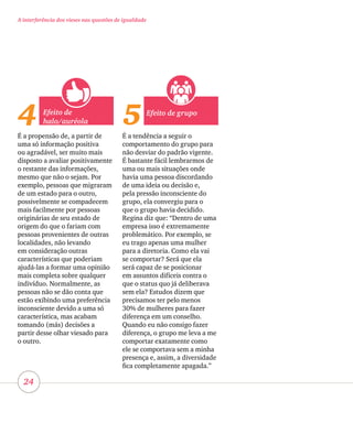 24
A interferência dos vieses nas questões de igualdade
4 5Efeito de
halo/auréola
É a propensão de, a partir de
uma só informação positiva
ou agradável, ser muito mais
disposto a avaliar positivamente
o restante das informações,
mesmo que não o sejam. Por
exemplo, pessoas que migraram
de um estado para o outro,
possivelmente se compadecem
mais facilmente por pessoas
originárias de seu estado de
origem do que o fariam com
pessoas provenientes de outras
localidades, não levando
em consideração outras
características que poderiam
ajudá-las a formar uma opinião
mais completa sobre qualquer
indivíduo. Normalmente, as
pessoas não se dão conta que
estão exibindo uma preferência
inconsciente devido a uma só
característica, mas acabam
tomando (más) decisões a
partir desse olhar viesado para
o outro.
Efeito de grupo
É a tendência a seguir o
comportamento do grupo para
não desviar do padrão vigente.
É bastante fácil lembrarmos de
uma ou mais situações onde
havia uma pessoa discordando
de uma ideia ou decisão e,
pela pressão inconsciente do
grupo, ela convergiu para o
que o grupo havia decidido.
Regina diz que: “Dentro de uma
empresa isso é extremamente
problemático. Por exemplo, se
eu trago apenas uma mulher
para a diretoria. Como ela vai
se comportar? Será que ela
será capaz de se posicionar
em assuntos difíceis contra o
que o status quo já deliberava
sem ela? Estudos dizem que
precisamos ter pelo menos
30% de mulheres para fazer
diferença em um conselho.
Quando eu não consigo fazer
diferença, o grupo me leva a me
comportar exatamente como
ele se comportava sem a minha
presença e, assim, a diversidade
fica completamente apagada.”
 