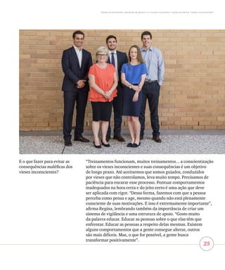 25
Vieses inconscientes, equidade de gênero e o mundo corporativo: lições da oficina “vieses inconscientes”
E o que fazer para evitar as
consequências maléficas dos
vieses inconscientes?
“Treinamentos funcionam, muitos treinamentos... a conscientização
sobre os vieses inconscientes e suas consequências é um objetivo
de longo prazo. Até aceitarmos que somos guiados, conduzidos
por vieses que não controlamos, leva muito tempo. Precisamos de
paciência para encarar esse processo. Pontuar comportamentos
inadequados na hora certa e do jeito certo é uma ação que deve
ser aplicada com rigor. “Dessa forma, fazemos com que a pessoa
perceba como pensa e age, mesmo quando não está plenamente
consciente de suas motivações. E isso é extremamente importante”,
afirma Regina, lembrando também da importância de criar um
sistema de vigilância e uma estrutura de apoio. “Gosto muito
da palavra educar. Educar as pessoas sobre o que elas têm que
enfrentar. Educar as pessoas a respeito delas mesmas. Existem
alguns comportamentos que a gente consegue alterar, outros
são mais difíceis. Mas, o que for possível, a gente busca
transformar positivamente”.
 