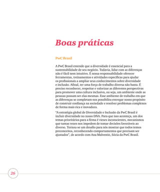 26
Boas práticas
PwC Brasil
A PwC Brasil entende que a diversidade é essencial para a
sustentabilidade de seu negócio. Todavia, lidar com as diferenças
não é fácil nem intuitivo. É nossa responsabilidade oferecer
ferramentas, treinamentos e atividades específicas para ajudar
os profissionais a ampliar seus conhecimentos sobre diversidade
e inclusão. Afinal, ter uma força de trabalho diversa não basta. É
preciso reconhecer, respeitar e valorizar as diferentes perspectivas
para promover uma cultura inclusiva, ou seja, um ambiente onde as
pessoas possam ser elas mesmas. Esse ambiente de trabalho em que
as diferenças se completam nos possibilita entregar nosso propósito
de construir confiança na sociedade e resolver problemas complexos
de forma mais rica e inovadora.
“A estratégia global de Diversidade e Inclusão da PwC Brasil é
incluir diversidade no nosso DNA. Para que isso aconteça, um dos
temas prioritários para a firma é vieses inconscientes, mecanismos
que tantas vezes nos impedem de tomar decisões favoráveis ao
diverso. Tornou-se um desafio para nós mostrar que todos temos
preconceitos, reconhecendo comportamentos que precisam ser
ajustados”, de acordo com Ana Malvestio, Sócia da PwC Brasil.
 