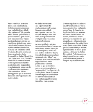 27
Vieses inconscientes, equidade de gênero e o mundo corporativo: lições da oficina “vieses inconscientes”
Nesse sentido, o primeiro
passo para essa mudança
foi feito em conjunto com o
time global de Diversidade
e Inclusão em 2010, quando
a PwC lançou globalmente o
portal interno “Open Minds”,
com treinamentos e vídeos
que introduziram o tema nos
escritórios. Mais do que isso, a
consultoria francesa Diverseo,
especialista em diversidade,
realizou um estudo na firma
brasileira. Durante seis meses
foram analisados dados
demográficos da PwC Brasil dos
cinco anos anteriores. Também
foram feitas entrevistas com
sócios e gestores indicados
aleatoriamente, mapeando o
cenário daquele momento. Os
resultados surpreenderam.
Historicamente, havia a
percepção de que as mulheres
deixavam a PwC por conta da
maternidade.
Os dados mostraram
que o percentual de
mulheres que usufruem de
licença-maternidade
corresponde a apenas 2%
do total. Ou seja: esse não
era o principal motivo de
desligamento dos nossos
talentos femininos.
As oportunidades não são
negadas às mulheres de maneira
consciente, mas na assunção
de prerrogativas como “ela
não poderá participar de um
intercâmbio internacional por
ser casada e ter filhos”, por
exemplo, sem uma investigação
objetiva e clara com a
profissional. Também
notou-se que as mulheres
recebem menos avaliações
“outstanding” (melhor nível de
avaliação da firma) do que os
homens e procuram modelos
de líderes bem-sucedidas
que tenham equilíbrio entre
trabalho e vida pessoal.
O passo seguinte no trabalho
de enfrentamento dos vieses
inconscientes foi a realização
de um Teste de Associação
Implícita (TAI) com todos os
sócios da firma durante um
evento presencial. Foram
enfatizados preconceitos que
atrapalham o julgamento dos
profissionais no dia-a-dia. Esses
testes foram estendidos depois
para outras lideranças da PwC
e profissionais de modo geral
durante a Semana Global de
Diversidade PwC. Atualmente
são obrigatórios para todos
profissionais que passam a
integrar o quadro funcional.
 