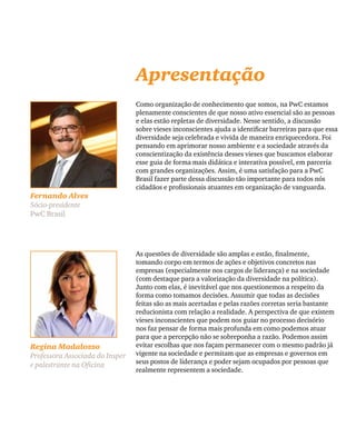 Como organização de conhecimento que somos, na PwC estamos
plenamente conscientes de que nosso ativo essencial são as pessoas
e elas estão repletas de diversidade. Nesse sentido, a discussão
sobre vieses inconscientes ajuda a identificar barreiras para que essa
diversidade seja celebrada e vivida de maneira enriquecedora. Foi
pensando em aprimorar nosso ambiente e a sociedade através da
conscientização da existência desses vieses que buscamos elaborar
esse guia de forma mais didática e interativa possível, em parceria
com grandes organizações. Assim, é uma satisfação para a PwC
Brasil fazer parte dessa discussão tão importante para todos nós
cidadãos e profissionais atuantes em organização de vanguarda.
Fernando Alves
Sócio-presidente
PwC Brasil
Apresentação
Regina Madalozzo
Professora Associada do Insper
e palestrante na Oficina
As questões de diversidade são amplas e estão, finalmente,
tomando corpo em termos de ações e objetivos concretos nas
empresas (especialmente nos cargos de liderança) e na sociedade
(com destaque para a valorização da diversidade na política).
Junto com elas, é inevitável que nos questionemos a respeito da
forma como tomamos decisões. Assumir que todas as decisões
feitas são as mais acertadas e pelas razões corretas seria bastante
reducionista com relação a realidade. A perspectiva de que existem
vieses inconscientes que podem nos guiar no processo decisório
nos faz pensar de forma mais profunda em como podemos atuar
para que a percepção não se sobreponha a razão. Podemos assim
evitar escolhas que nos façam permanecer com o mesmo padrão já
vigente na sociedade e permitam que as empresas e governos em
seus postos de liderança e poder sejam ocupados por pessoas que
realmente representem a sociedade.
 
