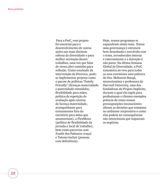 28
Boas práticas
Para a PwC, esse projeto
foi essencial para o
desenvolvimento de outras
ações nas mais distintas
esferas da diversidade e para
melhor aceitação desses
trabalhos, uma vez que falar
de vieses abre caminho para
reflexão. Como resultado da
intervenção da Diverseo, pode-
se implementar projetos como
o pacote de políticas “Family
Friendly” (licenças maternidade
e paternidade estendidas,
flexibilidade para mães,
política de repetição de
avaliação após retorno
de licença maternidade,
acompanhante para
treinamentos fora do
escritório para mães que
amamentam), o FlexMenu
(política de flexibilidade da
jornada e local de trabalho),
bem como parcerias com
Zumbi dos Palmares (raça)
e Talento Incluir (pessoas
com deficiência).
Hoje, nossos programas se
expandiram ainda mais. Temos
uma governança e estrutura
bem desenhada e envolvida com
o tema, reconhecidos interna
e externamente e a intenção é
não parar. Na última Semana
Global de Diversidade, a PwC
transmitiu ao vivo para todos
os seus escritórios uma palestra
da Dra. Mahzarin Banaji,
neurocientista e professora da
Harvard University, uma das
fundadoras do Projeto Implícito,
durante a qual ela expôs para
profissionais e clientes exemplos
práticos de como nossas
pressuposições inconscientes
afetam as decisões que tomamos
no ambiente corporativo e como
elas podem ter consequências
não intencionais que impactam
os negócios.
 